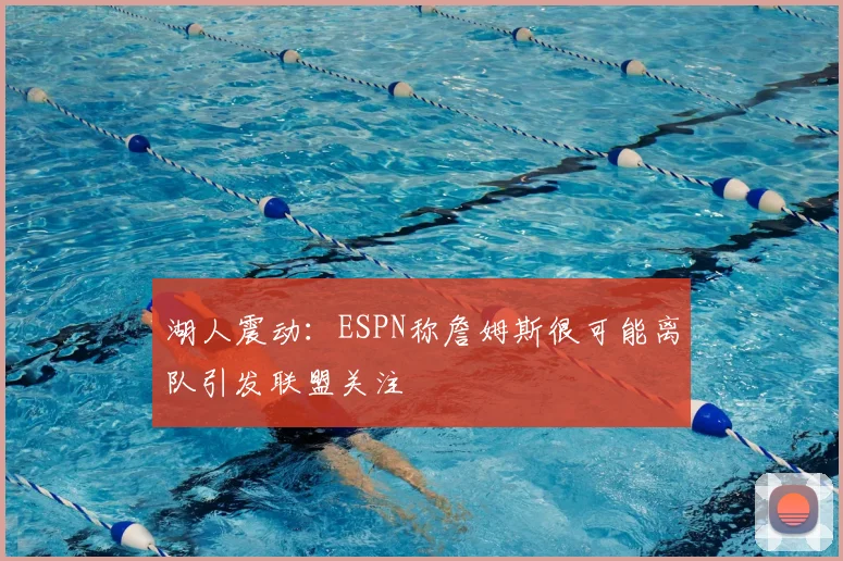 湖人震动:ESPN称詹姆斯很可能离队引发联盟关注