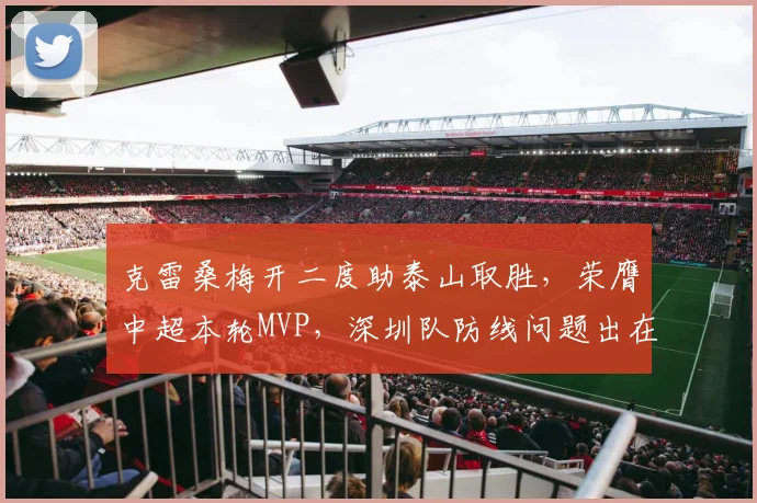 克雷桑梅开二度助泰山取胜，荣膺中超本轮MVP，深圳队防线问题出在哪？