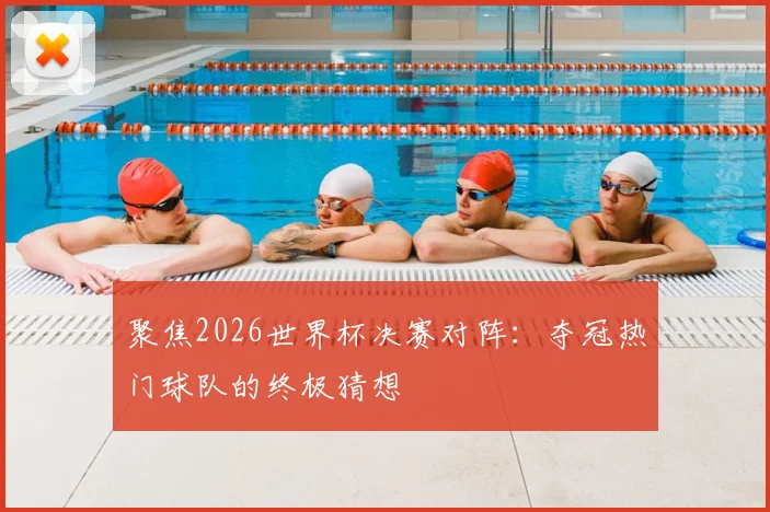 聚焦2026世界杯决赛对阵:夺冠热门球队的终极猜想