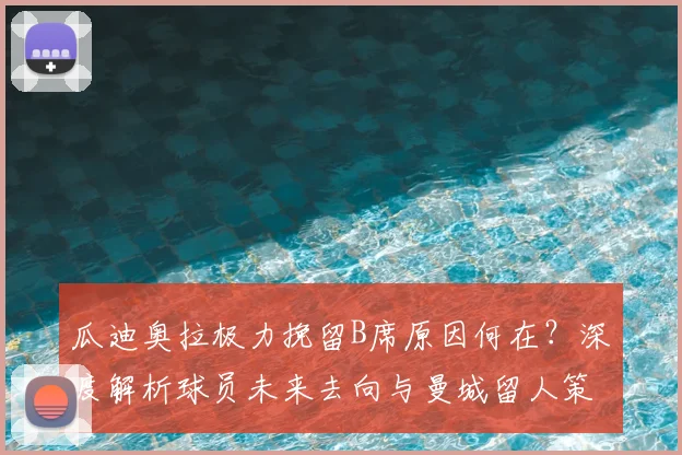瓜迪奥拉极力挽留B席原因何在？深度解析球员未来去向与曼城留人策略