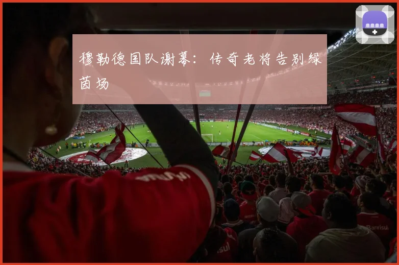 穆勒德国队谢幕：传奇老将告别绿茵场