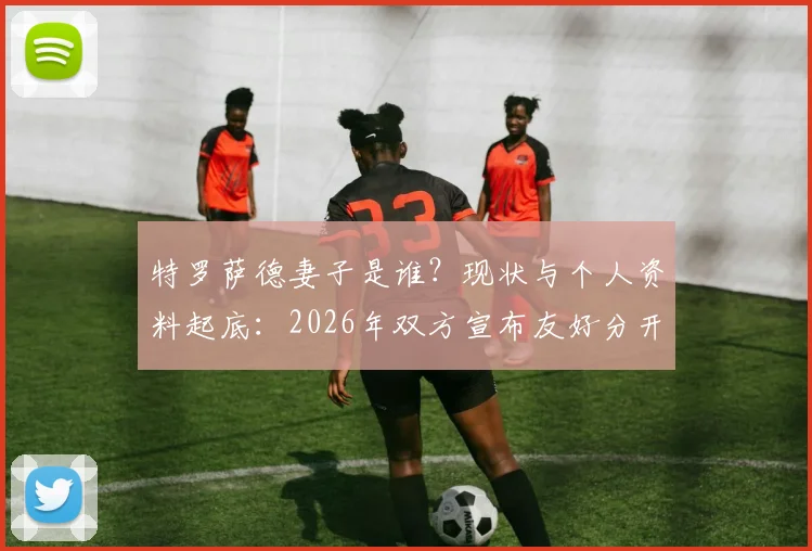 特罗萨德妻子是谁?现状与个人资料起底:2026年双方宣布友好分开,原因引猜测