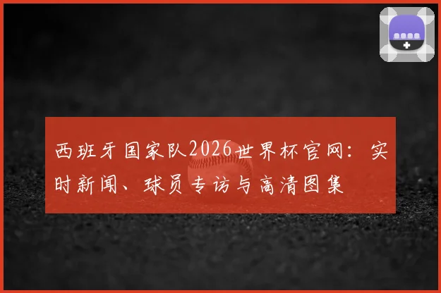 西班牙国家队2026世界杯官网：实时新闻、球员专访与高清图集