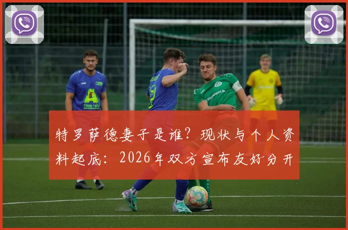 特罗萨德妻子是谁？现状与个人资料起底：2026年双方宣布友好分开，原因引猜测