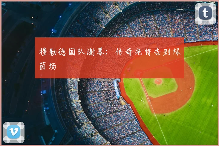 穆勒德国队谢幕:传奇老将告别绿茵场